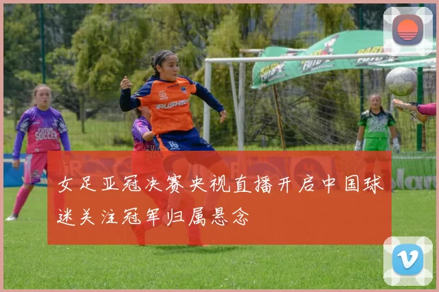 女足亚冠决赛央视直播开启中国球迷关注冠军归属悬念