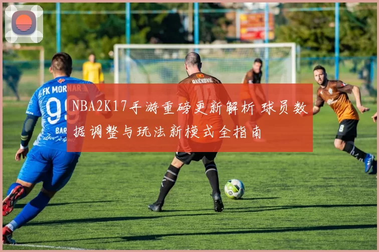 NBA2K17手游重磅更新解析 球员数据调整与玩法新模式全指南