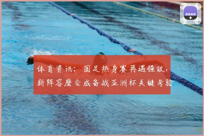 体育资讯:国足热身赛再遇强敌,新阵容磨合成备战亚洲杯关键考验