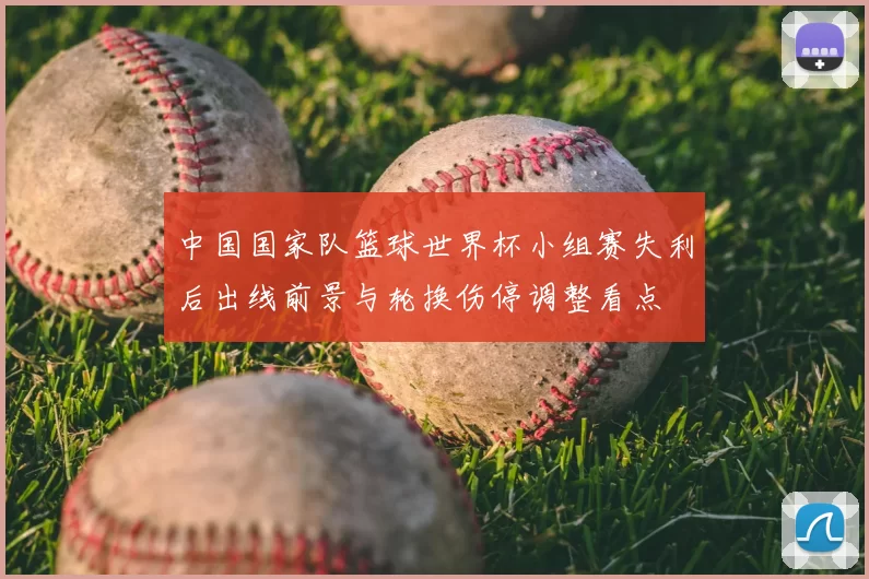 中国国家队篮球世界杯小组赛失利后出线前景与轮换伤停调整看点
