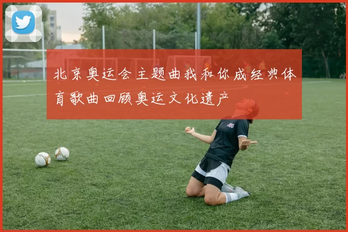 北京奥运会主题曲我和你成经典体育歌曲回顾奥运文化遗产