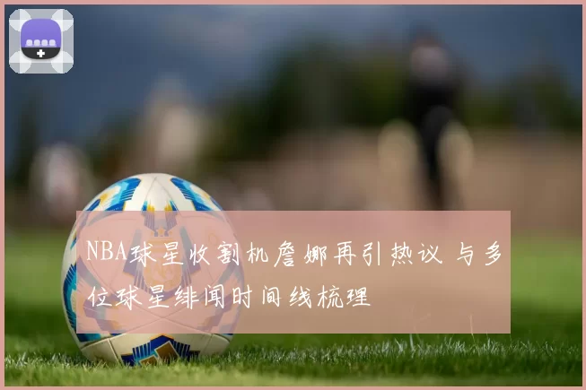 NBA球星收割机詹娜再引热议 与多位球星绯闻时间线梳理