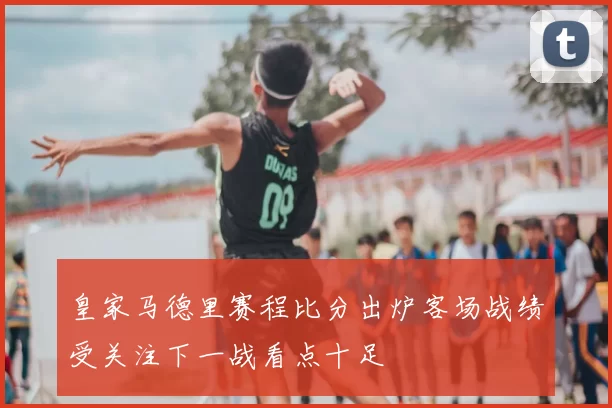 皇家马德里赛程比分出炉客场战绩受关注下一战看点十足