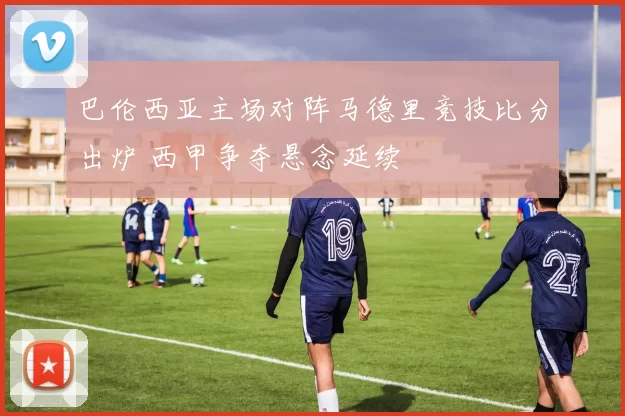 巴伦西亚主场对阵马德里竞技比分出炉 西甲争夺悬念延续