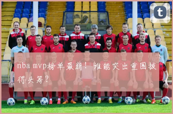 nba mvp榜单最新!谁能突出重围拔得头筹?