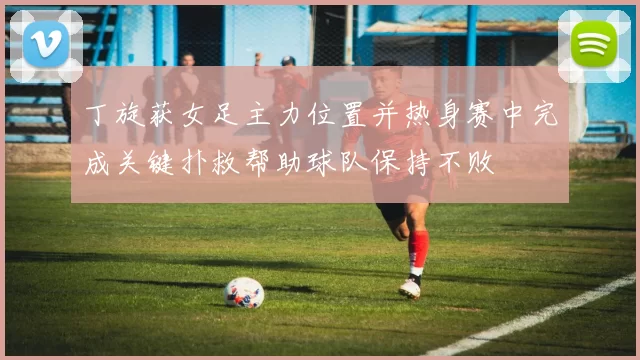 丁旋获女足主力位置并热身赛中完成关键扑救帮助球队保持不败