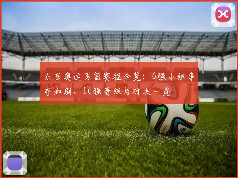 东京奥运男篮赛程全览：6强小组争夺加剧、16强晋级与对决一览