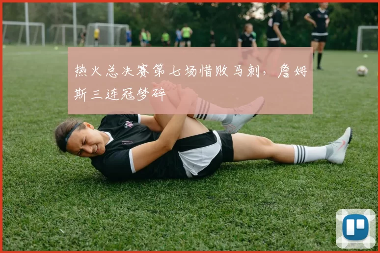 热火总决赛第七场惜败马刺，詹姆斯三连冠梦碎