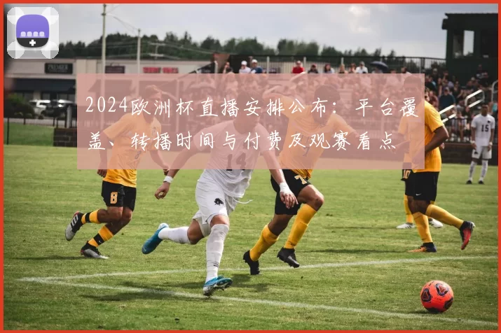 2024欧洲杯直播安排公布：平台覆盖、转播时间与付费及观赛看点