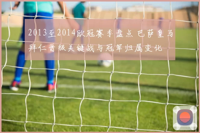 2013至2014欧冠赛季盘点 巴萨皇马拜仁晋级关键战与冠军归属变化