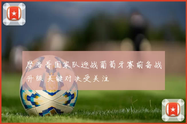 摩洛哥国家队迎战葡萄牙赛前备战升级 关键对决受关注