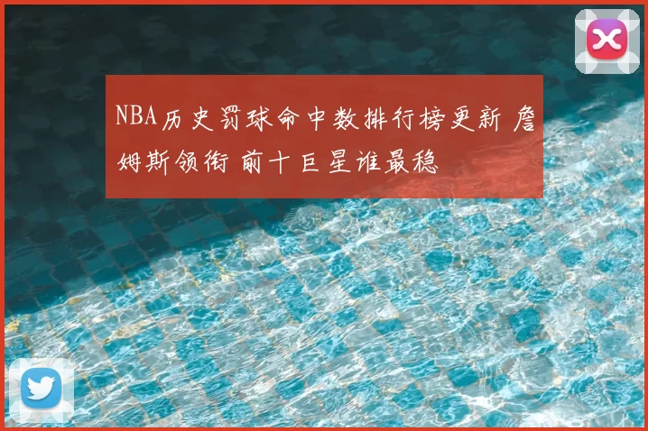 NBA历史罚球命中数排行榜更新 詹姆斯领衔 前十巨星谁最稳