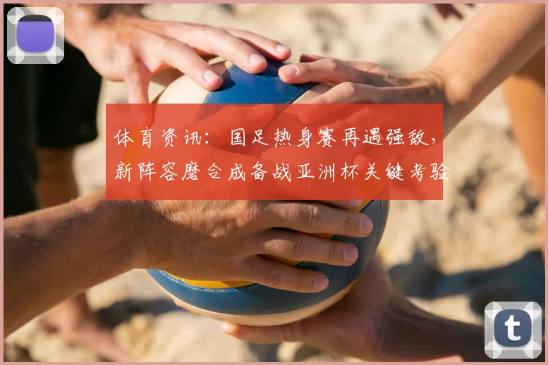 体育资讯：国足热身赛再遇强敌，新阵容磨合成备战亚洲杯关键考验