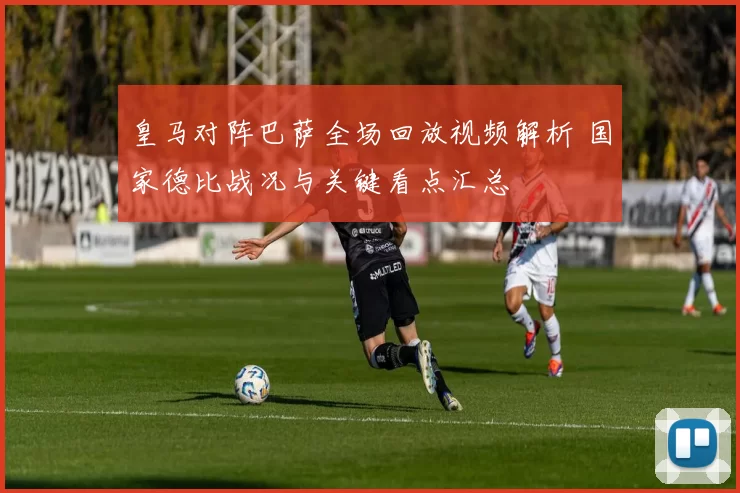皇马对阵巴萨全场回放视频解析 国家德比战况与关键看点汇总