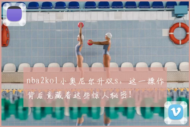 nba2kol小奥尼尔升双s，这一操作背后竟藏着这些惊人秘密！