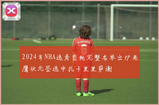 2024年NBA选秀首轮完整名单出炉老鹰状元签选中扎卡里里萨谢