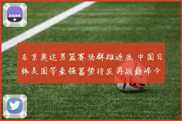 东京奥运男篮赛场群雄逐鹿 中国日韩美国等豪强蓄势待发再战巅峰今夏