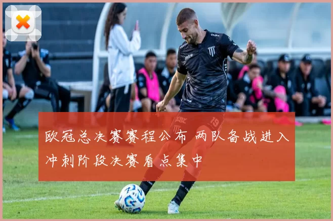 欧冠总决赛赛程公布 两队备战进入冲刺阶段决赛看点集中