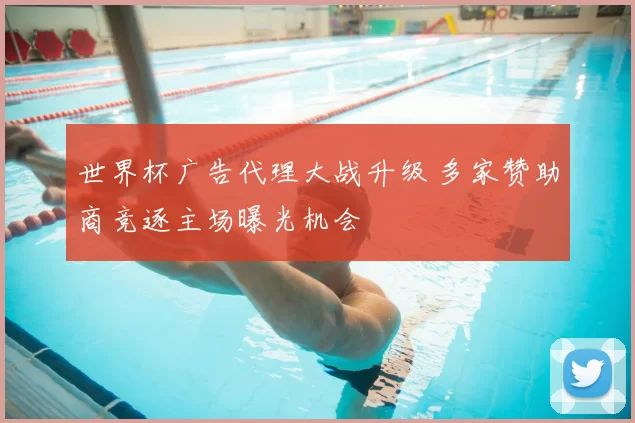 世界杯广告代理大战升级 多家赞助商竞逐主场曝光机会