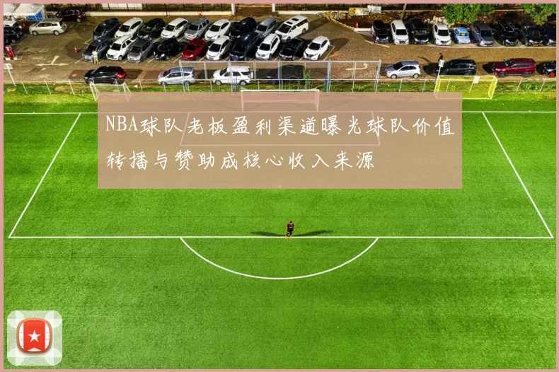 NBA球队老板盈利渠道曝光球队价值转播与赞助成核心收入来源