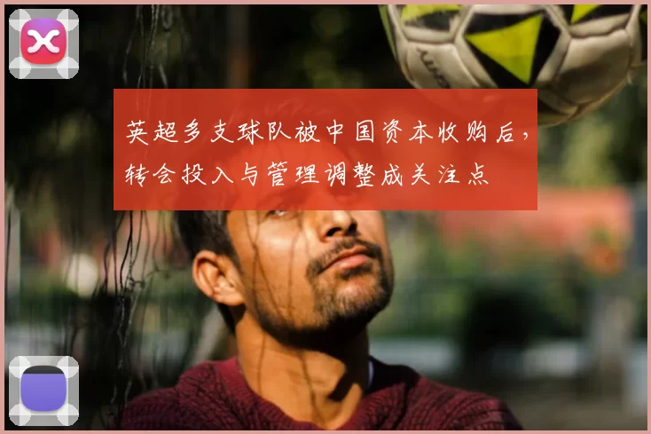 英超多支球队被中国资本收购后，转会投入与管理调整成关注点