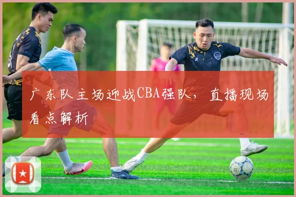 广东队主场迎战CBA强队,直播现场看点解析