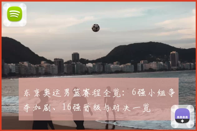 东京奥运男篮赛程全览：6强小组争夺加剧、16强晋级与对决一览