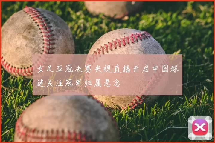 女足亚冠决赛央视直播开启中国球迷关注冠军归属悬念