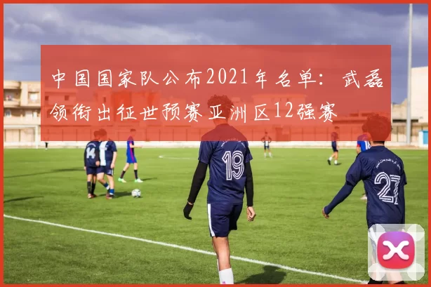 中国国家队公布2021年名单：武磊领衔出征世预赛亚洲区12强赛