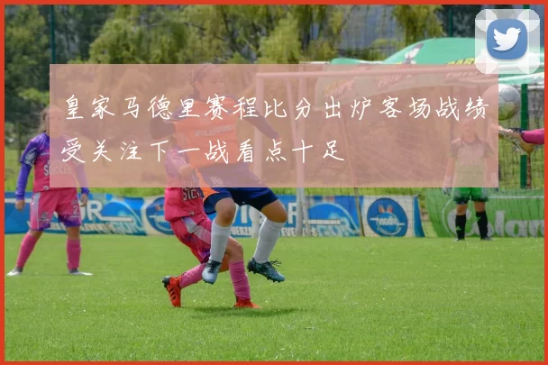 皇家马德里赛程比分出炉客场战绩受关注下一战看点十足