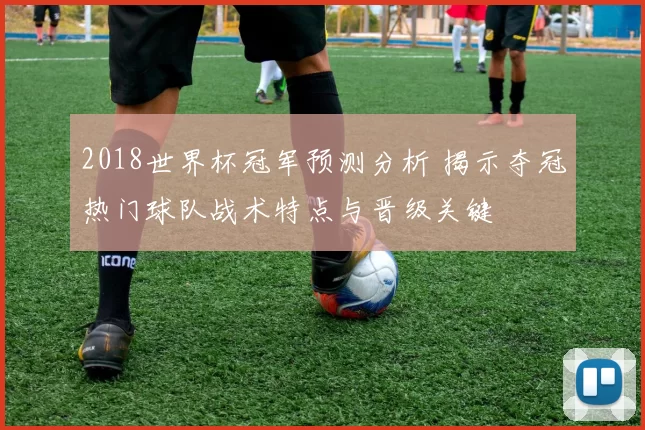 2018世界杯冠军预测分析 揭示夺冠热门球队战术特点与晋级关键