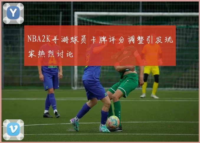 NBA2K手游球员卡牌评分调整引发玩家热烈讨论