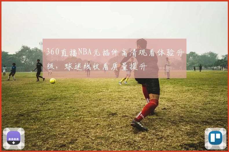 360直播NBA无插件高清观看体验升级,球迷线收看质量提升