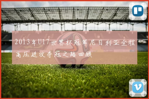 2013年U17世界杯冠军尼日利亚全程高压进攻夺冠之路回顾