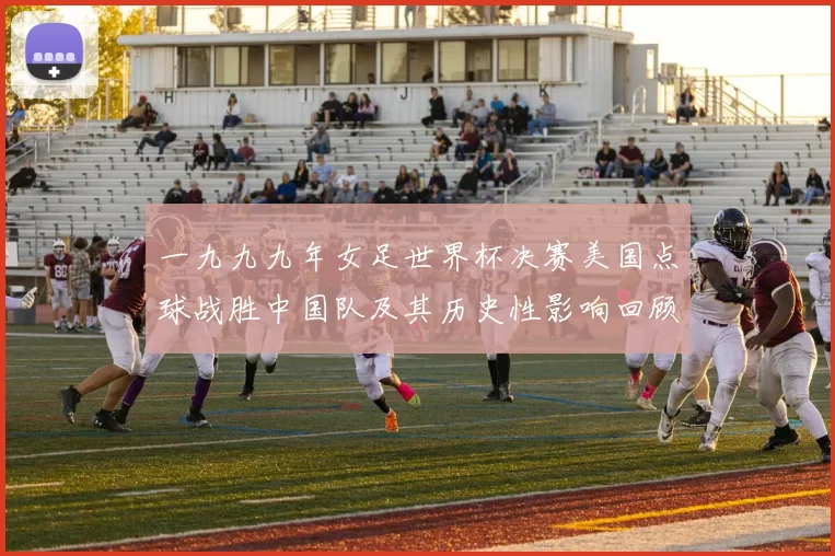 一九九九年女足世界杯决赛美国点球战胜中国队及其历史性影响回顾