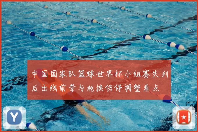 中国国家队篮球世界杯小组赛失利后出线前景与轮换伤停调整看点