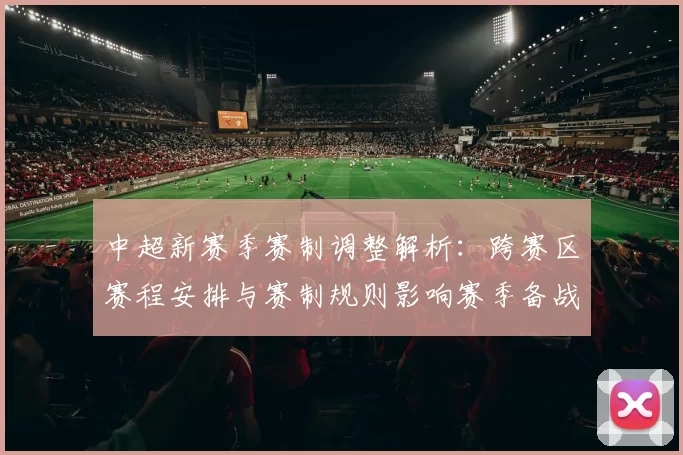 中超新赛季赛制调整解析：跨赛区赛程安排与赛制规则影响赛季备战