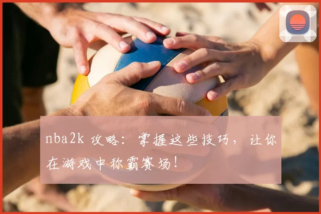 nba2k 攻略:掌握这些技巧,让你在游戏中称霸赛场!