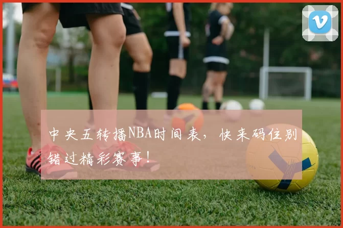 中央五转播NBA时间表，快来码住别错过精彩赛事！