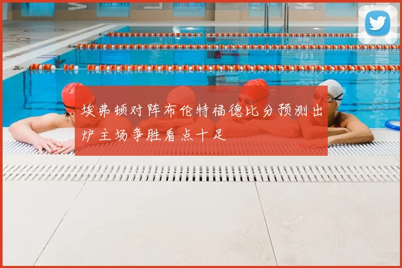 埃弗顿对阵布伦特福德比分预测出炉主场争胜看点十足