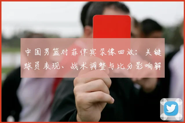 中国男篮对菲律宾录像回放：关键球员表现、战术调整与比分影响解读