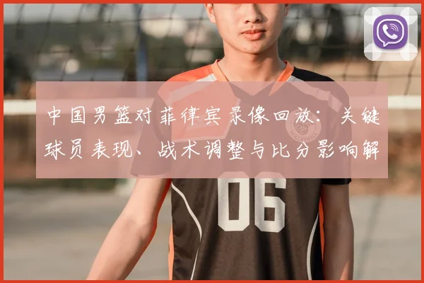 中国男篮对菲律宾录像回放：关键球员表现、战术调整与比分影响解读