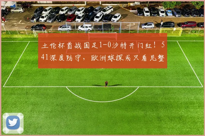 土伦杯首战国足1-0沙特开门红！541深度防守，欧洲球探或只看见整体