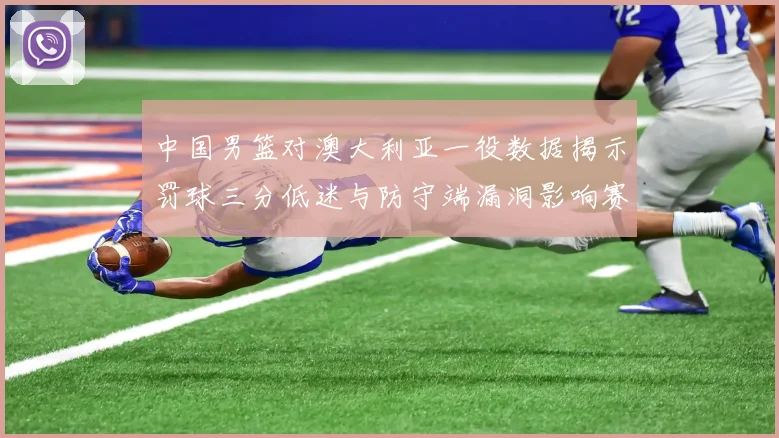 中国男篮对澳大利亚一役数据揭示罚球三分低迷与防守端漏洞影响赛果