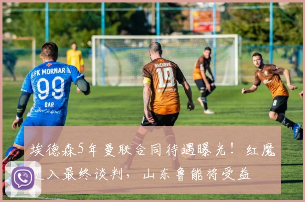 埃德森5年曼联合同待遇曝光！红魔进入最终谈判，山东鲁能将受益