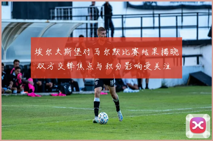 埃尔夫斯堡对马尔默比赛结果揭晓 双方交锋焦点与积分影响受关注
