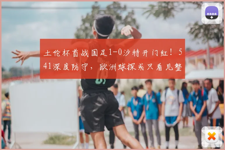 土伦杯首战国足1-0沙特开门红！541深度防守，欧洲球探或只看见整体