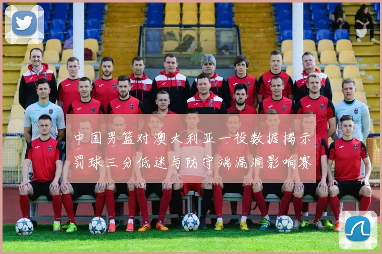 中国男篮对澳大利亚一役数据揭示罚球三分低迷与防守端漏洞影响赛果