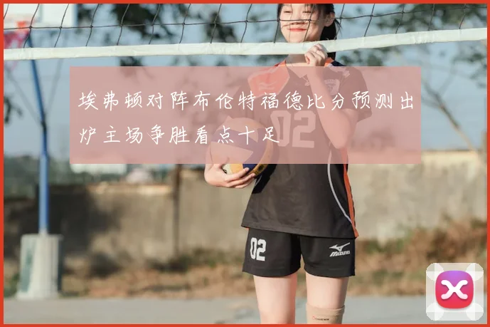 埃弗顿对阵布伦特福德比分预测出炉主场争胜看点十足